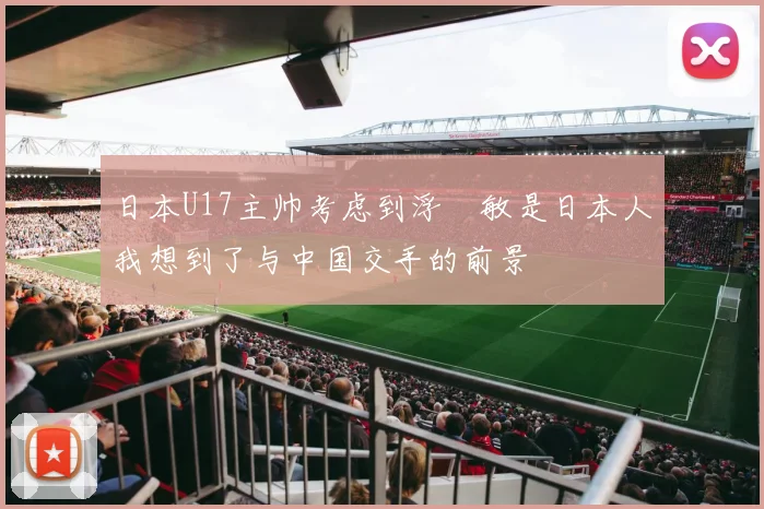 日本U17主帅考虑到浮嶋敏是日本人我想到了与中国交手的前景