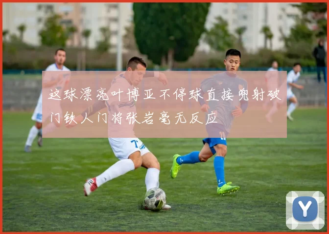 这球漂亮叶博亚不停球直接兜射破门铁人门将张岩毫无反应