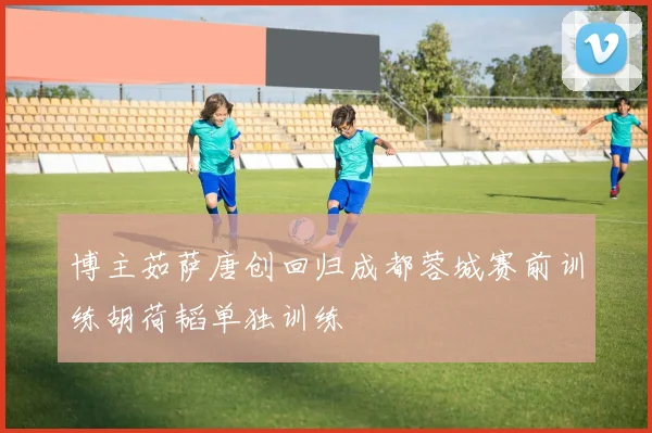 博主茹萨唐创回归成都蓉城赛前训练胡荷韬单独训练